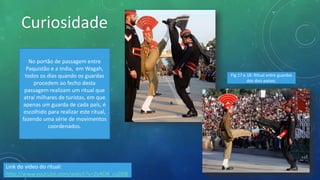 Curiosidade
No portão de passagem entre
Paquistão e a India, em Wagah,
todos os dias quando os guardas
procedem ao fecho desta
passagem realizam um ritual que
atraí milhares de turistas, em que
apenas um guarda de cada país, é
escolhido para realizar este ritual,
fazendo uma série de movimentos
coordenados.
Link do vídeo do ritual:
http://www.youtube.com/watch?v=Zv4OR_cuD08
Fig.17 e 18: Ritual entre guardas
dos dois países.
 