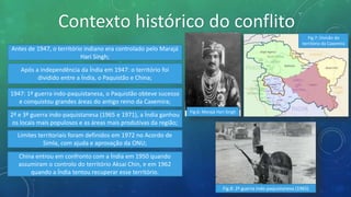Contexto histórico do conflito
Antes de 1947, o território indiano era controlado pelo Marajá
Hari Singh;
Após a independência da Índia em 1947: o território foi
dividido entre a Índia, o Paquistão e China;
1947: 1ª guerra indo-paquistanesa, o Paquistão obteve sucesso
e conquistou grandes áreas do antigo reino da Caxemira;
Fig.6: Marajá Hari Singh
2ª e 3ª guerra indo-paquistanesa (1965 e 1971), a Índia ganhou
os locais mais populosos e as áreas mais produtivas da região;
Limites territoriais foram definidos em 1972 no Acordo de
Simla, com ajuda e aprovação da ONU;
Fig.8: 2ª guerra indo-paquistanesa (1965)
China entrou em confronto com a Índia em 1950 quando
assumiram o controlo do território Aksai Chin, e em 1962
quando a Índia tentou recuperar esse território.
Fig.7: Divisão do
território da Caxemira
 