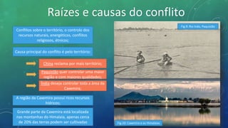 Raízes e causas do conflito
Causa principal do conflito é pelo território:
Índia deseja controlar toda a área da
Caxemira;
China reclama por mais território;
Paquistão quer controlar uma maior
região e com maiores qualidades;
Conflitos sobre o território, o controlo dos
recursos naturais, energéticos, conflitos
religiosos, étnicos;
A região da Caxemira possuí ricos recursos
hídricos;
Grande parte da Caxemira está localizada
nas montanhas do Himalaia, apenas cerca
de 20% das terras podem ser cultivadas Fig.10: Caxemira e os Himalaias
Fig.9: Rio Indo, Paquistão
 