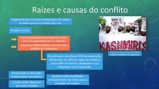 Raízes e causas do conflito
Surgimento de inúmeras contestações de ambos
os lados quanto à partilha dos rios;
Religião e etnia:
Parte paquistanesa da Caxemira conta
com uma população de 4,5 milhões;
Caxemira indiana detém cerca de 12,5
milhões de habitantes
Muçulmanos constituem 95% da população,
distribuídos em 48% da região de Ladakh e
quase 40% em Jammu, desejando a sua
integração com o Paquistão.
Etnias hindu e sikh estão
concentradas em Jammu;
Cristãos estão dispersos
por todo o estado
Budistas estão localizados
principalmente nas áreas pouco
povoadas de Ladakh.
Fig.11: Grupo de manifestantes
contra o conflito em Caxemira.
 