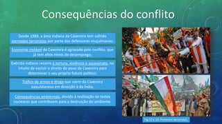 Consequências do conflito
Desde 1989, a área indiana da Caxemira tem sofrido
atentados terroristas por parte dos defensores muçulmanos;
Economia instável da Caxemira é agravada pelo conflito, que
já tem altos níveis de desemprego;
Exército indiano recorre à tortura, violência e assassinato, no
intuito de excluir o direito do povo da Caxemira para
determinar o seu próprio futuro político;
Tráfico de armas e droga que saem da Caxemira
paquistanesa em direcção à da Índia;
Consequências ambientais, devido à realização de testes
nucleares que contribuem para a destruição do ambiente.
Fig.12 e 13: Protestos terroristas.
 