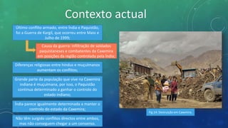 Contexto actual
Último conflito armado, entre Índia e Paquistão,
foi a Guerra de Kargil, que ocorreu entre Maio e
Julho de 1999;
Causa da guerra: infiltração de soldados
paquistaneses e combatentes da Caxemira
em posições da região controlada pela Índia;
Diferenças religiosas entre hindus e muçulmanos
aumentam os conflitos;
Grande parte da população que vive na Caxemira
indiana é muçulmana, por isso, o Paquistão
continua determinado a ganhar o controlo do
estado indiano;
Índia parece igualmente determinada a manter o
controlo do estado da Caxemira;
Não têm surgido conflitos directos entre ambos,
mas não conseguem chegar a um consenso.
Fig.14: Destruição em Caxemira.
 
