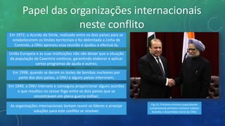 Papel das organizações internacionais
neste conflito
Em 1972, o Acordo de Simla, realizado entre os dois países para se
estabelecerem os limites territoriais e foi delimitada a Linha de
Controlo, a ONU aprovou essa reunião e ajudou a efectuá-la;
União Europeia e as suas instituições não vão deixar que a situação
da população da Caxemira continue, garantindo elaborar e aplicar
certos programas de ajuda e outros;
Em 1998, quando se deram os testes de bombas nucleares por
parte dos dois países, a ONU e alguns países interviram;
Em 1949, a ONU interveio e conseguiu proporcionar alguns acordos
o que resultou no cessar fogo entre os dois países que se
encontravam em plena guerra militar;
As organizações internacionais tentam reunir os líderes e arranjar
soluções para este conflito se resolver.
Fig.15: Primeiro-ministro paquistanês
cumprimenta primeiro-ministro indiano
durante a Assembleia Geral da ONU.
 