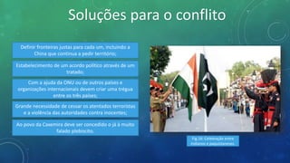 Soluções para o conflito
Definir fronteiras justas para cada um, incluindo a
China que continua a pedir território;
Estabelecimento de um acordo político através de um
tratado;
Com a ajuda da ONU ou de outros países e
organizações internacionais devem criar uma trégua
entre os três países;
Grande necessidade de cessar os atentados terroristas
e a violência das autoridades contra inocentes;
Ao povo da Caxemira deve ser concedido o já à muito
falado plebiscito.
Fig.16: Celebração entre
indianos e paquistaneses.
 