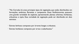 • "No Cerrado, há onze principais tipos de vegetação, que estão distribuídos em
formações savânicas, florestais e campestres. Essas fitofisionomias possuem
uma grande variedade de espécies, apresentando plantas arbóreas, herbáceas,
arbustivas e cipós. Essa variedade de vegetação pode ser distribuída em dois
estratos:
• Estrato lenhoso: composto por árvores longas e arbustos;
• Estrato herbáceo: composto por ervas e subarbustos."
 