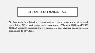 CERRADO NO MARANHÃO
• O clima varia de sub-úmido a sub-úmido seco, com temperatura média anual
entre 24º e 26º e precipitação média anual entre 1200mm a 1600mm (IMESC
2008). A vegetação característica é o cerrado em suas diversas fisionomias, com
predomínio de cerradões.
 