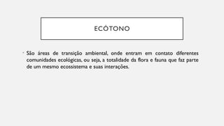 ECÓTONO
• São áreas de transição ambiental, onde entram em contato diferentes
comunidades ecológicas, ou seja, a totalidade da flora e fauna que faz parte
de um mesmo ecossistema e suas interações.
 