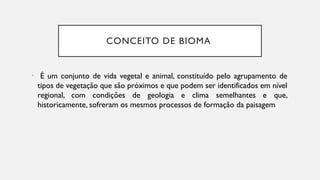 CONCEITO DE BIOMA
• É um conjunto de vida vegetal e animal, constituído pelo agrupamento de
tipos de vegetação que são próximos e que podem ser identificados em nível
regional, com condições de geologia e clima semelhantes e que,
historicamente, sofreram os mesmos processos de formação da paisagem
 