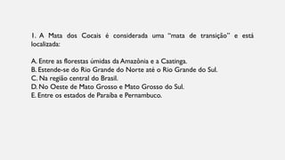 1. A Mata dos Cocais é considerada uma “mata de transição” e está
localizada:
A. Entre as florestas úmidas da Amazônia e a Caatinga.
B. Estende-se do Rio Grande do Norte até o Rio Grande do Sul.
C. Na região central do Brasil.
D. No Oeste de Mato Grosso e Mato Grosso do Sul.
E. Entre os estados de Paraíba e Pernambuco.
 