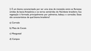 2. É um bioma caracterizado por ser uma área de transição entre as florestas
úmidas da bacia Amazônica e as terras semiáridas do Nordeste brasileiro. Sua
vegetação é formada principalmente por palmeiras, babaçu e carnaúba. Essas
são características de qual bioma brasileiro?
a) Cerrado
b) Mata de Cocais
c) Manguezal
d) Campos
 