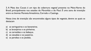 3. A Mata dos Cocais é um tipo de cobertura vegetal presente no Meio-Norte do
Brasil, principalmente nos estados do Maranhão e do Piauí. É uma zona de transição
entre os biomas Floresta Amazônica, Cerrado e Caatinga.
Nessa área de transição são encontrados alguns tipos de vegetais, dentre os quais se
destacam
a) as seringueiras e as bananeiras.
b) as laranjeiras e os pinheiros.
c) as carnaúbas e os babaçus.
d) as catuabas e os juazeiros.
e) as perobas e os jatobás.
 