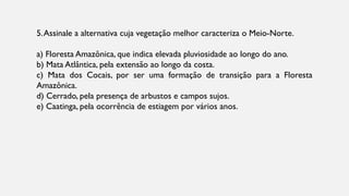 5.Assinale a alternativa cuja vegetação melhor caracteriza o Meio-Norte.
a) Floresta Amazônica, que indica elevada pluviosidade ao longo do ano.
b) Mata Atlântica, pela extensão ao longo da costa.
c) Mata dos Cocais, por ser uma formação de transição para a Floresta
Amazônica.
d) Cerrado, pela presença de arbustos e campos sujos.
e) Caatinga, pela ocorrência de estiagem por vários anos.
 