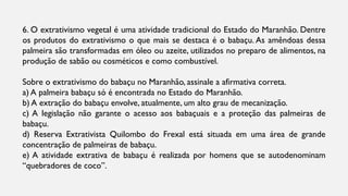 6. O extrativismo vegetal é uma atividade tradicional do Estado do Maranhão. Dentre
os produtos do extrativismo o que mais se destaca é o babaçu. As amêndoas dessa
palmeira são transformadas em óleo ou azeite, utilizados no preparo de alimentos, na
produção de sabão ou cosméticos e como combustível.
Sobre o extrativismo do babaçu no Maranhão, assinale a afirmativa correta.
a) A palmeira babaçu só é encontrada no Estado do Maranhão.
b) A extração do babaçu envolve, atualmente, um alto grau de mecanização.
c) A legislação não garante o acesso aos babaçuais e a proteção das palmeiras de
babaçu.
d) Reserva Extrativista Quilombo do Frexal está situada em uma área de grande
concentração de palmeiras de babaçu.
e) A atividade extrativa de babaçu é realizada por homens que se autodenominam
“quebradores de coco”.
 