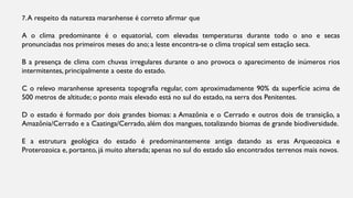 7.A respeito da natureza maranhense é correto afirmar que
A o clima predominante é o equatorial, com elevadas temperaturas durante todo o ano e secas
pronunciadas nos primeiros meses do ano; a leste encontra-se o clima tropical sem estação seca.
B a presença de clima com chuvas irregulares durante o ano provoca o aparecimento de inúmeros rios
intermitentes, principalmente a oeste do estado.
C o relevo maranhense apresenta topografia regular, com aproximadamente 90% da superfície acima de
500 metros de altitude; o ponto mais elevado está no sul do estado, na serra dos Penitentes.
D o estado é formado por dois grandes biomas: a Amazônia e o Cerrado e outros dois de transição, a
Amazônia/Cerrado e a Caatinga/Cerrado, além dos mangues, totalizando biomas de grande biodiversidade.
E a estrutura geológica do estado é predominantemente antiga datando as eras Arqueozoica e
Proterozoica e, portanto, já muito alterada; apenas no sul do estado são encontrados terrenos mais novos.
 
