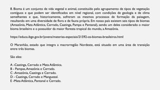 8. Bioma é um conjunto de vida vegetal e animal, constituído pelo agrupamento de tipos de vegetação
contíguos e que podem ser identificados em nível regional, com condições de geologia e de clima
semelhantes e que, historicamente, sofreram os mesmos processos de formação da paisagem,
resultando em uma diversidade de flora e de fauna própria. Em nosso país existem seis tipos de biomas
(Amazônia, Mata Atlântica, Cerrado, Caatinga, Pampa e Pantanal), sendo um deles considerado o maior
bioma brasileiro e o possuidor da maior floresta tropical do mundo, a Amazônia.
https://educa.ibge.gov.br/jovens/materias-especiais/21592-os-biomas-brasileiros.html
O Maranhão, estado que integra a macrorregião Nordeste, está situado em uma área de transição
entre três biomas.
São eles:
A -Caatinga, Cerrado e Mata Atlântica.
B - Pampas,Amazônia e Cerrado.
C -Amazônia, Caatinga e Cerrado.
D - Caatinga, Cerrado e Manguezal.
E -Mata Atlântica, Pantanal e Cerrado.
 