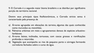 9. O Cerrado é o segundo maior bioma brasileiro e se distribui por significativa
porção do território nacional.
Dentre seus principais tipos fitofisionômicos, o Cerrado stricto sensu é
caracterizado pela presença de
a) Árvores agrupadas em elevações do terreno, algumas das quais conhecidas
como murundus ou monchões.
b) Palmeiras arbóreas em meio a agrupamentos densos de espécies arbustivo-
herbáceas.
c) Árvores baixas, inclinadas, tortuosas, com cascas grossas e ramificações
profundas e retorcidas.
d) Vegetação que acompanha os rios de pequeno porte e córregos formando
corredores fechados sobre o curso de água.
 