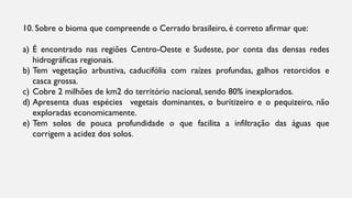 10. Sobre o bioma que compreende o Cerrado brasileiro, é correto afirmar que:
a) É encontrado nas regiões Centro-Oeste e Sudeste, por conta das densas redes
hidrográficas regionais.
b) Tem vegetação arbustiva, caducifólia com raízes profundas, galhos retorcidos e
casca grossa.
c) Cobre 2 milhões de km2 do território nacional, sendo 80% inexplorados.
d) Apresenta duas espécies vegetais dominantes, o buritizeiro e o pequizeiro, não
exploradas economicamente.
e) Tem solos de pouca profundidade o que facilita a infiltração das águas que
corrigem a acidez dos solos.
 
