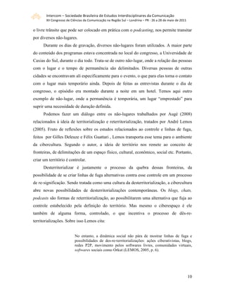 Intercom – Sociedade Brasileira de Estudos Interdisciplinares da Comunicação 
        XII Congresso de Ciências da Comunicação na Região Sul – Londrina – PR ‐ 26 a 28 de maio de 2011 

o livre trânsito que pode ser colocado em prática com o podcasting, nos permite transitar
por diversos não-lugares.
      Durante os dias de gravação, diversos não-lugares foram utilizados. A maior parte
do conteúdo dos programas estava concentrada no local do congresso, a Universidade de
Caxias do Sul, durante o dia todo. Trata-se de outro não-lugar, onde a relação das pessoas
com o lugar e o tempo de permanência são delimitados. Diversas pessoas de outras
cidades se encontravam ali especificamente para o evento, o que para elas torna o contato
com o lugar mais temporário ainda. Depois de feitas as entrevistas durante o dia de
congresso, o episódio era montado durante a noite em um hotel. Temos aqui outro
exemplo de não-lugar, onde a permanência é temporária, um lugar “emprestado” para
suprir uma necessidade de duração definida.
      Podemos fazer um diálogo entre os não-lugares trabalhados por Augé (2008)
relacionados à ideia de territorialização e reterritorialização, tratados por André Lemos
(2005). Fruto de reflexões sobre os estudos relacionados ao controle e linhas de fuga,
feitos por Gilles Deleuze e Félix Guattari , Lemos transporta esse tema para o ambiente
da cibercultura. Segundo o autor, a ideia de território nos remete ao conceito de
fronteiras, de delimitações de um espaço físico, cultural, econômico, social etc. Portanto,
criar um território é controlar.
      Desterritorializar é justamente o processo da quebra dessas fronteiras, da
possibilidade de se criar linhas de fuga alternativas contra esse controle em um processo
de re-significação. Sendo tratada como uma cultura da desterritorialização, a cibercultura
abre novas possibilidades de desterritorializações contemporâneas. Os blogs, chats,
podcasts são formas de reterritorialização, ao possibilitarem uma alternativa que fuja ao
controle estabelecido pela definição do território. Mas mesmo o ciberespaço é ele
também de alguma forma, controlado, o que incentiva o processo de dês-re-
territorializações. Sobre isso Lemos cita:


                           No entanto, a dinâmica social não pára de mostrar linhas de fuga e
                           possibilidades de des-re-territorializações: ações ciberativistas, blogs,
                           redes P2P, movimento pelos softwares livres, comunidades virtuais,
                           softwares sociais como Orkut (LEMOS, 2005, p. 6).




                                                                                                            10
 