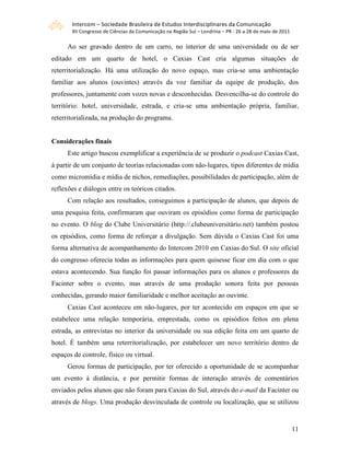 Intercom – Sociedade Brasileira de Estudos Interdisciplinares da Comunicação 
       XII Congresso de Ciências da Comunicação na Região Sul – Londrina – PR ‐ 26 a 28 de maio de 2011 

      Ao ser gravado dentro de um carro, no interior de uma universidade ou de ser
editado em um quarto de hotel, o Caxias Cast cria algumas situações de
reterritorialização. Há uma utilização do novo espaço, mas cria-se uma ambientação
familiar aos alunos (ouvintes) através da voz familiar da equipe de produção, dos
professores, juntamente com vozes novas e desconhecidas. Desvencilha-se do controle do
território: hotel, universidade, estrada, e cria-se uma ambientação própria, familiar,
reterritorializada, na produção do programa.


Considerações finais
      Este artigo buscou exemplificar a experiência de se produzir o podcast Caxias Cast,
à partir de um conjunto de teorias relacionadas com não-lugares, tipos diferentes de mídia
como micromídia e mídia de nichos, remediações, possibilidades de participação, além de
reflexões e diálogos entre os teóricos citados.
      Com relação aos resultados, conseguimos a participação de alunos, que depois de
uma pesquisa feita, confirmaram que ouviram os episódios como forma de participação
no evento. O blog do Clube Universitário (http://.clubeuniversitário.net) também postou
os episódios, como forma de reforçar a divulgação. Sem dúvida o Caxias Cast foi uma
forma alternativa de acompanhamento do Intercom 2010 em Caxias do Sul. O site oficial
do congresso oferecia todas as informações para quem quisesse ficar em dia com o que
estava acontecendo. Sua função foi passar informações para os alunos e professores da
Facinter sobre o evento, mas através de uma produção sonora feita por pessoas
conhecidas, gerando maior familiaridade e melhor aceitação ao ouvinte.
      Caxias Cast aconteceu em não-lugares, por ter acontecido em espaços em que se
estabelece uma relação temporária, emprestada, como os episódios feitos em plena
estrada, as entrevistas no interior da universidade ou sua edição feita em um quarto de
hotel. É também uma reterritorialização, por estabelecer um novo território dentro de
espaços de controle, físico ou virtual.
      Gerou formas de participação, por ter oferecido a oportunidade de se acompanhar
um evento à distância, e por permitir formas de interação através de comentários
enviados pelos alunos que não foram para Caxias do Sul, através do e-mail da Facinter ou
através de blogs. Uma produção desvinculada de controle ou localização, que se utilizou


                                                                                                           11
 