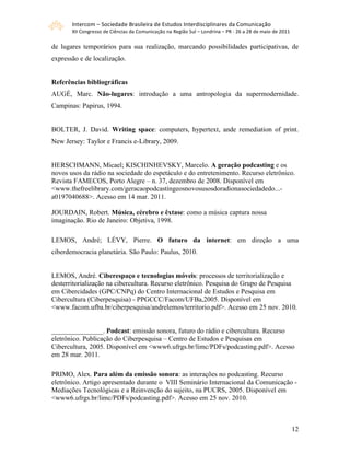 Intercom – Sociedade Brasileira de Estudos Interdisciplinares da Comunicação 
       XII Congresso de Ciências da Comunicação na Região Sul – Londrina – PR ‐ 26 a 28 de maio de 2011 

de lugares temporários para sua realização, marcando possibilidades participativas, de
expressão e de localização.


Referências bibliográficas
AUGÉ, Marc. Não-lugares: introdução a uma antropologia da supermodernidade.
Campinas: Papirus, 1994.


BOLTER, J. David. Writing space: computers, hypertext, ande remediation of print.
New Jersey: Taylor e Francis e-Library, 2009.


HERSCHMANN, Micael; KISCHINHEVSKY, Marcelo. A geração podcasting e os
novos usos da rádio na sociedade do espetáculo e do entretenimento. Recurso eletrônico.
Revista FAMECOS, Porto Alegre – n. 37, dezembro de 2008. Disponível em
<www.thefreelibrary.com/geracaopodcastingeosnovosusosdoradionasociedadedo...-
a0197040688>. Acesso em 14 mar. 2011.

JOURDAIN, Robert. Música, cérebro e êxtase: como a música captura nossa
imaginação. Rio de Janeiro: Objetiva, 1998.

LEMOS, André; LÉVY, Pierre. O futuro da internet: em direção a uma
ciberdemocracia planetária. São Paulo: Paulus, 2010.


LEMOS, André. Ciberespaço e tecnologias móveis: processos de territorialização e
desterritorialização na cibercultura. Recurso eletrônico. Pesquisa do Grupo de Pesquisa
em Cibercidades (GPC/CNPq) do Centro Internacional de Estudos e Pesquisa em
Cibercultura (Ciberpesquisa) - PPGCCC/Facom/UFBa,2005. Disponível em
<www.facom.ufba.br/ciberpesquisa/andrelemos/territorio.pdf>. Acesso em 25 nov. 2010.


_______________. Podcast: emissão sonora, futuro do rádio e cibercultura. Recurso
eletrônico. Publicação do Ciberpesquisa – Centro de Estudos e Pesquisas em
Cibercultura, 2005. Disponível em <www6.ufrgs.br/limc/PDFs/podcasting.pdf>. Acesso
em 28 mar. 2011.

PRIMO, Alex. Para além da emissão sonora: as interações no podcasting. Recurso
eletrônico. Artigo apresentado durante o VIII Seminário Internacional da Comunicação -
Mediações Tecnológicas e a Reinvenção do sujeito, na PUCRS, 2005. Disponível em
<www6.ufrgs.br/limc/PDFs/podcasting.pdf>. Acesso em 25 nov. 2010.



                                                                                                           12
 
