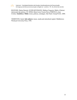 Intercom – Sociedade Brasileira de Estudos Interdisciplinares da Comunicação 
       XII Congresso de Ciências da Comunicação na Região Sul – Londrina – PR ‐ 26 a 28 de maio de 2011 

REZENDE, Djaine Damiati; SCHWARTZMANN, Matheus Nogueira. Rádio e Podcast:
intersecção das práticas. IN: DINIS, Maria Lúcia Vissoto Paiva; PORTELA, Jean
Cristtus. Semiótica e Mídia: textos, práticas, estratégias. São Paulo: Unesp/FAAC, 2008.


THORNTON, Sarah. Sub cultures: music, media and subcultural capital. Middletown:
Wesleyan University Press, 1996.




                                                                                                           13
 
