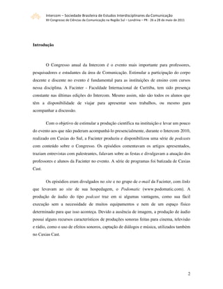 Intercom – Sociedade Brasileira de Estudos Interdisciplinares da Comunicação 
        XII Congresso de Ciências da Comunicação na Região Sul – Londrina – PR ‐ 26 a 28 de maio de 2011 




Introdução



        O Congresso anual da Intercom é o evento mais importante para professores,
pesquisadores e estudantes da área de Comunicação. Estimular a participação do corpo
docente e discente no evento é fundamental para as instituições de ensino com cursos
nessa disciplina. A Facinter - Faculdade Internacional de Curitiba, tem sido presença
constante nas últimas edições do Intercom. Mesmo assim, não são todos os alunos que
têm a disponibilidade de viajar para apresentar seus trabalhos, ou mesmo para
acompanhar a discussão.

        Com o objetivo de estimular a produção científica na instituição e levar um pouco
do evento aos que não puderam acompanhá-lo presencialmente, durante o Intercom 2010,
realizado em Caxias do Sul, a Facinter produziu e disponibilizou uma série de podcasts
com conteúdo sobre o Congresso. Os episódios comentavam os artigos apresentados,
traziam entrevistas com palestrantes, falavam sobre as festas e divulgavam a atuação dos
professores e alunos da Facinter no evento. A série de programas foi batizada de Caxias
Cast.

        Os episódios eram divulgados no site e no grupo de e-mail da Facinter, com links
que levavam ao site de sua hospedagem, o Podomatic (www.podomatic.com). A
produção de áudio do tipo podcast traz em si algumas vantagens, como sua fácil
execução sem a necessidade de muitos equipamentos e nem de um espaço físico
determinado para que isso aconteça. Devido a ausência de imagem, a produção de áudio
possui alguns recursos característicos de produções sonoras feitas para cinema, televisão
e rádio, como o uso de efeitos sonoros, captação de diálogos e música, utilizados também
no Caxias Cast.




                                                                                                            2
 