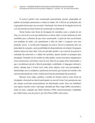 Intercom – Sociedade Brasileira de Estudos Interdisciplinares da Comunicação 
       XII Congresso de Ciências da Comunicação na Região Sul – Londrina – PR ‐ 26 a 28 de maio de 2011 




       O podcast permite uma comunicação personalizada, pessoal, desprendida de
padrões de produção pertencentes a mídias já citadas. Ele é fácil de ser produzido, não
exige grande técnica para sua execução e finalização. Sua forma de divulgação através da
web está inserida nas atuais formas de comunicação no ciberespaço.
       Outras formas mais fáceis de divulgação de conteúdos como a criação de um
blog, ou o envio de e-mails que atualizassem os alunos sobre o evento, poderiam ter sido
escolhidos para a cobertura do que estava acontecendo. A partir do meu envolvimento
com produção de áudio, veio naturalmente a ideia de cobrir o congresso com uma
produção sonora. A escolha pela linguagem do podcast deveu-se justamente pela sua
praticidade de execução, e pela possibilidade do desprendimento em relação à linguagens
estéticas típicas do meio rádio. Com um gravador portátil e um notebook foi possível a
realização das entrevistas e a edição dos episódios, apenas fazendo as postagens para
divulgação. Pensando em um modelo de rádio padrão, seriam necessários equipamentos
como transmissores, microfones, mesa de som, além de um espaço físico determinado, o
que o inviabilizaria devido a falta de praticidade e mobilidade. A linguagem informal e
íntima, adotada para o Caxias Cast, tinha como objetivo criar uma proximidade e
familiaridade com os estudantes e professores da Facinter que ficaram em Curitiba e não
estavam participando do evento, criando uma forma de participação não-presencial.
       Buscarei neste artigo, justificar a escolha do formato podcast como forma de
divulgação, oferecendo um tipo de participação, no caso do Caxias Cast, para pessoas que
não estejam envolvidas presencialmente em determinado evento. Para isso trabalharei
com alguns conceitos como o não-lugar, abordado por Marc Augé (2008); micromídia e
mídia de nicho, estudados por Sarah Thornton (1996); reterritorializações, trabalhadas
por André Lemos; usos do podcast, por Alex Primo (2005), entre outros.




                                                                                                           3
 