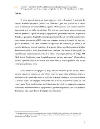 Intercom – Sociedade Brasileira de Estudos Interdisciplinares da Comunicação 
         XII Congresso de Ciências da Comunicação na Região Sul – Londrina – PR ‐ 26 a 28 de maio de 2011 

Podcast


         O nome vem da junção de duas palavras: I-pod e Broadcast. A primeira diz
respeito ao conhecido player (tocador) da fabricante Apple, que popularizou o uso de
arquivos de música em formato MP3; a segunda está relacionada com o ato de transmitir
algum sinal, seja por rádio ou televisão. Um podcast é um tipo de arquivo sonoro que
pode ser produzido a partir de qualquer equipamento que ofereça o recurso de gravação
de áudio, e que depois de editado em um programa específico, é convertido para formatos
comprimidos, geralmente o MP3. Após este processo, o arquivo é transferido para sites
que os hospedam, e lá serão chamados de episódios. O Podomatic, já citado, é um
exemplo de site que hospeda esses tipos de arquivos. Vários episódios podem ser criados,
dando uma seqüência à um determinado tema escolhido. As formas de divulgação são
elementos que caracterizam um podcast. O site de hospedagem oferece um código RSS
(Real Simple Syndication), que é copiado para um software agregador3, oferecendo ao
usuário, a possibilidade de se manter atualizado sobre os novos episódios sem ter que
visitar constantemente o site.


         Outra forma de divulgação é o blog. Nele os episódios podem ser não apenas
ouvidos através da geração de um player, mas por estar neste ambiente, abre-se a
possibilidade de comentários sobre os episódios, trocas de mensagens entres os visitantes.
O podcast é mais um exemplo relacionado com as trocas de conteúdo dentro da web,
como vídeos, fotos, músicas, texto etc. Estas trocas são possíveis graças aos avanços da
tecnologia e ao barateamento de equipamentos, que tornam possíveis uma fácil produção
de materiais para serem depois, divulgados no ciberespaço.




3
  Os agregadores são softwares responsáveis por fazer a busca dos feeds, tendo como base os sites assinados pelo
usuário. Com os agregadores, o usuário não precisa mais visitar os sites de seu interesse, com esse mecanismo as
informações é que chegam ao usuário



                                                                                                                   4
 