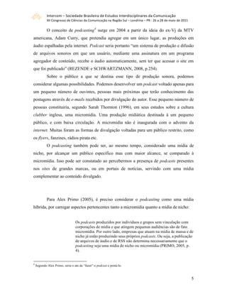 Intercom – Sociedade Brasileira de Estudos Interdisciplinares da Comunicação 
            XII Congresso de Ciências da Comunicação na Região Sul – Londrina – PR ‐ 26 a 28 de maio de 2011 

            O conceito de podcasting4 surge em 2004 a partir da ideia do ex-Vj da MTV
americana, Adam Curry, que pretendia agregar em um único lugar, as produções em
áudio espalhadas pela internet. Podcast seria portanto “um sistema de produção e difusão
de arquivos sonoros em que um usuário, mediante uma assinatura em um programa
agregador de conteúdo, recebe o áudio automaticamente, sem ter que acessar o site em
que foi publicado” (REZENDE e SCHWARTZMANN, 2008, p.254).
            Sobre o público a que se destina esse tipo de produção sonora, podemos
considerar algumas possibilidades. Podemos desenvolver um podcast voltado apenas para
um pequeno número de ouvintes, pessoas mais próximas que terão conhecimento das
postagens através de e-mails recebidos por divulgação do autor. Esse pequeno número de
pessoas constituiria, segundo Sarah Thornton (1996), em seus estudos sobre a cultura
clubber inglesa, uma micromídia. Uma produção midiática destinada à um pequeno
público, e com baixa circulação. A micromídia não é inaugurada com o advento da
internet. Muitas foram as formas de divulgação voltadas para um público restrito, como
os flyers, fanzines, rádios pirata etc.
            O podcasting também pode ser, ao mesmo tempo, considerado uma mídia de
nicho, por alcançar um público específico mas com maior alcance, se comparado à
micromídia. Isso pode ser constatado ao percebermos a presença de podcasts presentes
nos sites de grandes marcas, ou em portais de notícias, servindo com uma mídia
complementar ao conteúdo divulgado.




            Para Alex Primo (2005), é preciso considerar o podcasting como uma mídia
híbrida, por carregar aspectos pertencentes tanto a micromídia quanto a mídia de nicho:


                                 Os podcasts produzidos por indivíduos e grupos sem vinculação com
                                 corporações de mídia e que atingem pequenas audiências são de fato
                                 micromídia. Por outro lado, empresas que atuam na mídia de massa e de
                                 nicho já estão produzindo seus próprios podcasts. Ou seja, a publicação
                                 de arquivos de áudio e de RSS não determina necessariamente que o
                                 podcasting seja uma mídia de nicho ou micromídia (PRIMO, 2005, p.
                                 4).


4
    Segundo Alex Primo, seria o ato de “fazer” o podcast e postá-lo.



                                                                                                                5
 