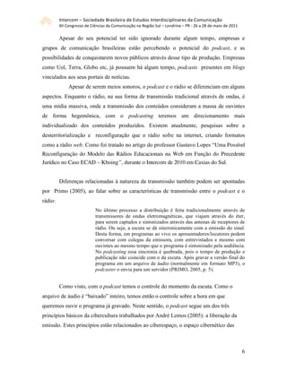 Intercom – Sociedade Brasileira de Estudos Interdisciplinares da Comunicação 
         XII Congresso de Ciências da Comunicação na Região Sul – Londrina – PR ‐ 26 a 28 de maio de 2011 

         Apesar do seu potencial ter sido ignorado durante algum tempo, empresas e
grupos de comunicação brasileiras estão percebendo o potencial do podcast, e as
possibilidades de conquistarem novos públicos através desse tipo de produção. Empresas
como Uol, Terra, Globo etc, já possuem há algum tempo, podcasts presentes em blogs
vinculados aos seus portais de notícias.
              Apesar de serem meios sonoros, o podcast e o rádio se diferenciam em alguns
aspectos. Enquanto o rádio, na sua forma de transmissão tradicional através de ondas, é
uma mídia massiva, onde a transmissão dos conteúdos consideram a massa de ouvintes
de forma hegemônica, com o podcasting teremos um direcionamento mais
individualizado dos conteúdos produzidos. Existem atualmente, pesquisas sobre a
desterritorialização e reconfiguração que o rádio sofre na internet, criando formatos
como a rádio web. Como foi tratado no artigo do professor Gustavo Lopes “Uma Possível
Reconfiguração do Modelo das Rádios Educacionais na Web em Função do Precedente
Jurídico no Caso ECAD – Kboing”, durante o Intercom de 2010 em Caxias do Sul.


         Diferenças relacionadas à natureza da transmissão também podem ser apontadas
por Primo (2005), ao falar sobre as características de transmissão entre o podcast e o
rádio:
                            No último processo a distribuição é feita tradicionalmente através de
                            transmissores de ondas eletromagnéticas, que viajam através do éter,
                            para serem captados e sintonizados através das antenas de receptores de
                            rádio. Ou seja, a escuta se dá sincronicamente com a emissão do sinal.
                            Desta forma, em programas ao vivo os apresentadores/locutores podem
                            conversar com colegas da emissora, com entrevistados e mesmo com
                            ouvintes ao mesmo tempo que o programa é sintonizado pela audiência.
                            No podcasting essa sincronia é quebrada, pois o tempo de produção e
                            publicação não coincide com o da escuta. Após gravar a versão final do
                            programa em um arquivo de áudio (normalmente em formato MP3), o
                            podcaster o envia para um servidor (PRIMO, 2005, p. 5).


         Como visto, com o podcast temos o controle do momento da escuta. Como o
arquivo de áudio é “baixado” inteiro, temos então o controle sobre a hora em que
queremos ouvir o programa já gravado. Neste sentido, o podcast segue um dos três
princípios básicos da cibercultura trabalhados por André Lemos (2005): a liberação da
emissão. Estes princípios estão relacionados ao ciberespaço, o espaço cibernético das



                                                                                                             6
 