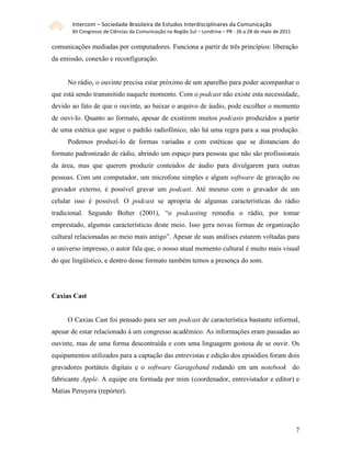 Intercom – Sociedade Brasileira de Estudos Interdisciplinares da Comunicação 
       XII Congresso de Ciências da Comunicação na Região Sul – Londrina – PR ‐ 26 a 28 de maio de 2011 

comunicações mediadas por computadores. Funciona a partir de três princípios: liberação
da emissão, conexão e reconfiguração.


     No rádio, o ouvinte precisa estar próximo de um aparelho para poder acompanhar o
que está sendo transmitido naquele momento. Com o podcast não existe esta necessidade,
devido ao fato de que o ouvinte, ao baixar o arquivo de áudio, pode escolher o momento
de ouvi-lo. Quanto ao formato, apesar de existirem muitos podcasts produzidos a partir
de uma estética que segue o padrão radiofônico, não há uma regra para a sua produção.
     Podemos produzi-lo de formas variadas e com estéticas que se distanciam do
formato padronizado de rádio, abrindo um espaço para pessoas que não são profissionais
da área, mas que querem produzir conteúdos de áudio para divulgarem para outras
pessoas. Com um computador, um microfone simples e algum software de gravação ou
gravador externo, é possível gravar um podcast. Até mesmo com o gravador de um
celular isso é possível. O podcast se apropria de algumas características do rádio
tradicional. Segundo Bolter (2001), “o podcasting remedia o rádio, por tomar
emprestado, algumas características deste meio. Isso gera novas formas de organização
cultural relacionadas ao meio mais antigo”. Apesar de suas análises estarem voltadas para
o universo impresso, o autor fala que, o nosso atual momento cultural é muito mais visual
do que lingüístico, e dentro desse formato também temos a presença do som.




Caxias Cast


     O Caxias Cast foi pensado para ser um podcast de característica bastante informal,
apesar de estar relacionado à um congresso acadêmico. As informações eram passadas ao
ouvinte, mas de uma forma descontraída e com uma linguagem gostosa de se ouvir. Os
equipamentos utilizados para a captação das entrevistas e edição dos episódios foram dois
gravadores portáteis digitais e o software Garageband rodando em um notebook do
fabricante Apple. A equipe era formada por mim (coordenador, entrevistador e editor) e
Matias Peruyera (repórter).




                                                                                                           7
 