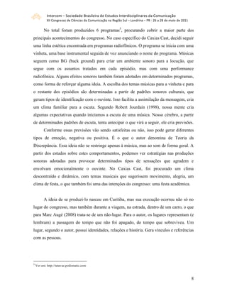 Intercom – Sociedade Brasileira de Estudos Interdisciplinares da Comunicação 
            XII Congresso de Ciências da Comunicação na Região Sul – Londrina – PR ‐ 26 a 28 de maio de 2011 

          No total foram produzidos 6 programas5, procurando cobrir a maior parte dos
principais acontecimentos do congresso. No caso específico do Caxias Cast, decidi seguir
uma linha estética encontrada em programas radiofônicos. O programa se inicia com uma
vinheta, uma base instrumental seguida de voz anunciando o nome do programa. Músicas
seguem como BG (back ground) para criar um ambiente sonoro para a locução, que
segue com os assuntos tratados em cada episódio, mas com uma performance
radiofônica. Alguns efeitos sonoros também foram adotados em determinados programas,
como forma de reforçar alguma ideia. A escolha dos temas músicas para a vinheta e para
o restante dos episódios são determinadas a partir de padrões sonoros culturais, que
geram tipos de identificação com o ouvinte. Isso facilita a assimilação da mensagem, cria
um clima familiar para a escuta. Segundo Robert Jourdain (1998), nossa mente cria
algumas expectativas quando iniciamos a escuta de uma música. Nosso cérebro, a partir
de determinados padrões de escuta, tenta antecipar o que virá a seguir, ele cria previsões.
          Conforme essas previsões vão sendo satisfeitas ou não, isso pode gerar diferentes
tipos de emoção, negativa ou positiva. É o que o autor denomina de Teoria da
Discrepância. Essa ideia não se restringe apenas à música, mas ao som de forma geral. A
partir dos estudos sobre estes comportamentos, podemos ver estratégias nas produções
sonoras adotadas para provocar determinados tipos de sensações que agradem e
envolvam emocionalmente o ouvinte. No Caxias Cast, foi procurado um clima
descontraído e dinâmico, com temas musicais que sugerissem movimento, alegria, um
clima de festa, o que também foi uma das intenções do congresso: uma festa acadêmica.


          A ideia de se produzi-lo nasceu em Curitiba, mas sua execução ocorreu não só no
lugar do congresso, mas também durante a viagem, na estrada, dentro de um carro, o que
para Marc Augé (2008) trata-se de um não-lugar. Para o autor, os lugares representam (e
lembram) a passagem do tempo que não foi apagado, do tempo que sobreviveu. Um
lugar, segundo o autor, possui identidades, relações e história. Gera vínculos e referências
com as pessoas.




5
    Ver em: http://tatavaz.podomatic.com



                                                                                                                8
 