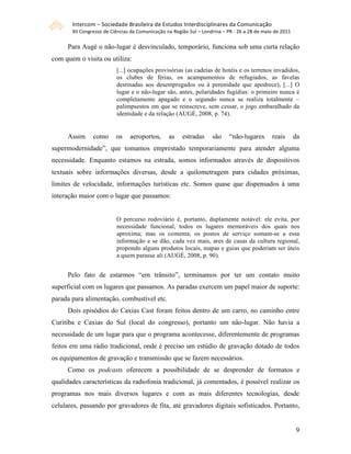 Intercom – Sociedade Brasileira de Estudos Interdisciplinares da Comunicação 
       XII Congresso de Ciências da Comunicação na Região Sul – Londrina – PR ‐ 26 a 28 de maio de 2011 

     Para Augé o não-lugar é desvinculado, temporário, funciona sob uma curta relação
com quem o visita ou utiliza:
                          [...] ocupações provisórias (as cadeias de hotéis e os terrenos invadidos,
                          os clubes de férias, os acampamentos de refugiados, as favelas
                          destinadas aos desempregados ou à perenidade que apodrece), [...] O
                          lugar e o não-lugar são, antes, polaridades fugidias: o primeiro nunca é
                          completamente apagado e o segundo nunca se realiza totalmente –
                          palimpsestos em que se reinscreve, sem cessar, o jogo embaralhado da
                          identidade e da relação (AUGÉ, 2008, p. 74).


     Assim      como      os    aeroportos,      as    estradas     são     “não-lugares       reais       da
supermodernidade”, que tomamos emprestado temporariamente para atender alguma
necessidade. Enquanto estamos na estrada, somos informados através de dispositivos
textuais sobre informações diversas, desde a quilometragem para cidades próximas,
limites de velocidade, informações turísticas etc. Somos quase que dispensados à uma
interação maior com o lugar que passamos:


                          O percurso rodoviário é, portanto, duplamente notável: ele evita, por
                          necessidade funcional, todos os lugares memoráveis dos quais nos
                          aproxima; mas os comenta; os postos de serviço somam-se a essa
                          informação e se dão, cada vez mais, ares de casas da cultura regional,
                          propondo alguns produtos locais, mapas e guias que poderiam ser úteis
                          a quem parasse ali (AUGÉ, 2008, p. 90).


     Pelo fato de estarmos “em trânsito”, terminamos por ter um contato muito
superficial com os lugares que passamos. As paradas exercem um papel maior de suporte:
parada para alimentação, combustível etc.
     Dois episódios do Caxias Cast foram feitos dentro de um carro, no caminho entre
Curitiba e Caxias do Sul (local do congresso), portanto um não-lugar. Não havia a
necessidade de um lugar para que o programa acontecesse, diferentemente de programas
feitos em uma rádio tradicional, onde é preciso um estúdio de gravação dotado de todos
os equipamentos de gravação e transmissão que se fazem necessários.
     Como os podcasts oferecem a possibilidade de se desprender de formatos e
qualidades características da radiofonia tradicional, já comentados, é possível realizar os
programas nos mais diversos lugares e com as mais diferentes tecnologias, desde
celulares, passando por gravadores de fita, até gravadores digitais sofisticados. Portanto,


                                                                                                           9
 