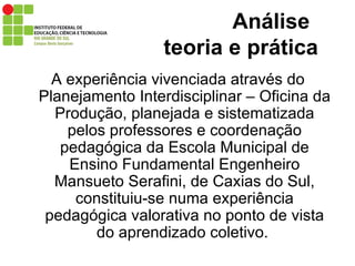 Análise    teoria e prática A experiência vivenciada através do Planejamento Interdisciplinar – Oficina da Produção, planejada e sistematizada pelos professores e coordenação pedagógica da Escola Municipal de Ensino Fundamental Engenheiro Mansueto Serafini, de Caxias do Sul, constituiu-se numa experiência pedagógica valorativa no ponto de vista do aprendizado coletivo.  