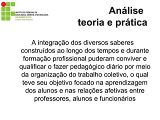 A integração dos diversos saberes construídos ao longo dos tempos e durante formação profissional puderam conviver e qualificar o fazer pedagógico diário por meio da organização do trabalho coletivo, o qual teve seu objetivo focado na aprendizagem dos alunos e nas relações afetivas entre professores, alunos e funcionários Análise    teoria e prática 