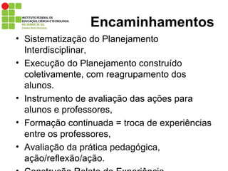 Encaminhamentos Sistematização do Planejamento Interdisciplinar, Execução do Planejamento construído coletivamente, com reagrupamento dos alunos. Instrumento de avaliação das ações para alunos e professores, Formação continuada = troca de experiências entre os professores, Avaliação da prática pedagógica, ação/reflexão/ação. Construção Relato de Experiência. 