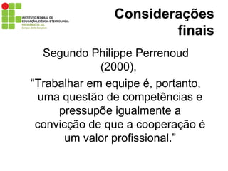 Considerações finais Segundo Philippe Perrenoud (2000),  “ Trabalhar em equipe é, portanto, uma questão de competências e pressupõe igualmente a convicção de que a cooperação é um valor profissional.” 