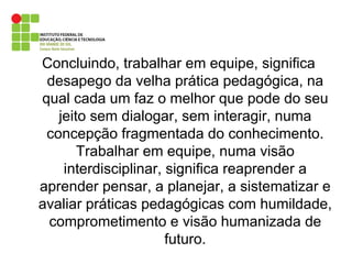 Concluindo, trabalhar em equipe, significa desapego da velha prática pedagógica, na qual cada um faz o melhor que pode do seu jeito sem dialogar, sem interagir, numa concepção fragmentada do conhecimento. Trabalhar em equipe, numa visão interdisciplinar, significa reaprender a aprender pensar, a planejar, a sistematizar e avaliar práticas pedagógicas com humildade, comprometimento e visão humanizada de futuro. 