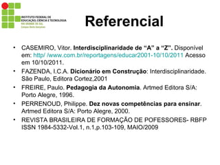Referencial CASEMIRO, Vitor.  Interdisciplinaridade de “A” a “Z”.  Disponível em:  http/ /www.com.br/reportagens/educar2001-10/10/2011  Acesso em 10/10/2011. FAZENDA, I.C.A.  Dicionário em Construção : Interdisciplinaridade. São Paulo, Editora Cortez,2001 FREIRE, Paulo.  Pedagogia da Autonomia . Artmed Editora S/A: Porto Alegre, 1996. PERRENOUD, Philippe.  Dez novas competências para ensinar . Artmed Editora S/A: Porto Alegre, 2000. REVISTA BRASILEIRA DE FORMAÇÃO DE POFESSORES- RBFP ISSN 1984-5332-Vol.1, n.1,p.103-109, MAIO/2009 