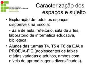 Caracterização dos    espaços e sujeito Exploração de todos os espaços disponíveis na Escola: - Sala de aula; refeitório, sala de artes, laboratório de informática educativa, biblioteca. Alunos das turmas T4, T5 e T6 da EJA e PROEJA-FIC (adolescentes de faixas etárias variadas e adultos, ambos com níveis de aprendizagens diversificados). 