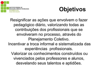 Objetivos Resignificar as ações que envolvem o fazer pedagógico diário, valorizando todas as contribuições dos profissionais que se envolveram no processo, através do Planejamento Coletivo.  Incentivar a troca informal e sistematizada das experiências  profissionais.  Valorizar os conhecimentos construídos ou vivenciados pelos professores e alunos, desvelando seus talentos e aptidões. 