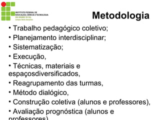 Metodologia Trabalho pedagógico coletivo;  Planejamento interdisciplinar;  Sistematização;  Execução,  Técnicas, materiais e espaçosdiversificados, Reagrupamento das turmas, Método dialógico, Construção coletiva (alunos e professores), Avaliação prognóstica (alunos e professores).  