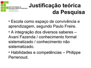 Justificação teórica   da Pesquisa Escola como espaço de convivência e aprendizagem, segundo Paulo Freire. A integração dos diversos saberes – Avani Fazenda / conhecimento formal sistematizado / conhecimento não sistematizado. Habilidades e competências – Philippe Perrenoud. 