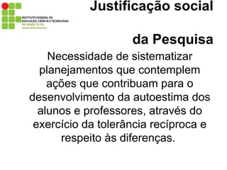 Justificação social    da Pesquisa Necessidade de sistematizar planejamentos que contemplem ações que contribuam para o desenvolvimento da autoestima dos alunos e professores, através do exercício da tolerância recíproca e respeito às diferenças.  