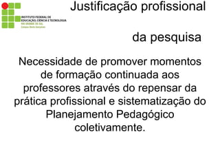 Justificação profissional    da pesquisa Necessidade de promover momentos de formação continuada aos professores através do repensar da prática profissional e sistematização do Planejamento Pedagógico coletivamente. 