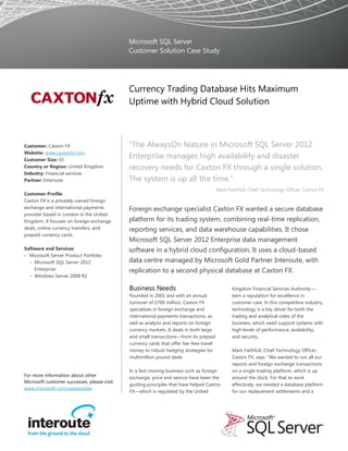 Microsoft SQL Server
                                              Customer Solution Case Study




                                              Currency Trading Database Hits Maximum
                                              Uptime with Hybrid Cloud Solution



Customer: Caxton FX                           “The AlwaysOn feature in Microsoft SQL Server 2012
Website: www.caxtonfx.com
Customer Size: 65
                                              Enterprise manages high availability and disaster
Country or Region: United Kingdom             recovery needs for Caxton FX through a single solution.
Industry: Financial services
Partner: Interoute                            The system is up all the time.”
                                                                                          Mark Faithfull, Chief Technology Officer, Caxton FX
Customer Profile
Caxton FX is a privately owned foreign
exchange and international payments           Foreign exchange specialist Caxton FX wanted a secure database
provider based in London in the United
Kingdom. It focuses on foreign exchange       platform for its trading system, combining real-time replication,
deals, online currency transfers, and         reporting services, and data warehouse capabilities. It chose
prepaid currency cards.
                                              Microsoft SQL Server 2012 Enterprise data management
Software and Services                         software in a hybrid cloud configuration. It uses a cloud-based
 Microsoft Server Product Portfolio
  − Microsoft SQL Server 2012                 data centre managed by Microsoft Gold Partner Interoute, with
    Enterprise                                replication to a second physical database at Caxton FX.
  − Windows Server 2008 R2

                                              Business Needs                                     Kingdom Financial Services Authority—
                                              Founded in 2001 and with an annual                 earn a reputation for excellence in
                                              turnover of £700 million, Caxton FX                customer care. In this competitive industry,
                                              specialises in foreign exchange and                technology is a key driver for both the
                                              international payments transactions, as            trading and analytical sides of the
                                              well as analysis and reports on foreign            business, which need support systems with
                                              currency markets. It deals in both large           high levels of performance, availability,
                                              and small transactions—from its prepaid            and security.
                                              currency cards that offer fee-free travel
                                              money to robust hedging strategies for             Mark Faithfull, Chief Technology Officer,
                                              multimillion pound deals.                          Caxton FX, says: “We wanted to run all our
                                                                                                 reports and foreign exchange transactions
                                              In a fast-moving business such as foreign          on a single trading platform, which is up
For more information about other              exchange, price and service have been the          around the clock. For that to work
Microsoft customer successes, please visit:
                                              guiding principles that have helped Caxton         effectively, we needed a database platform
www.microsoft.com/casestudies
                                              FX—which is regulated by the United                for our replacement settlements and a
 