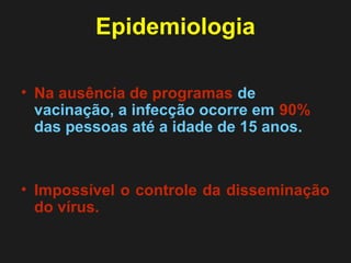Epidemiologia 
• Na ausência de programas de 
vacinação, a infecção ocorre em 90% 
das pessoas até a idade de 15 anos. 
• Impossível o controle da disseminação 
do vírus. 
 