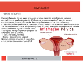 – Ooforite (ou ovarite):
É uma inflamação de um ou de ambos os ovários. A grande resistência da estrutura
dos ovários e a sua localização de difícil acesso aos germes patogênicos, torna raro
o aparecimento de uma inflamação, da mesma forma que ocorre com os homens,
a caxumba também pode atacar os ovários. É menos comum e ocorre em aproximadamente
7% das mulheres em idade pós-puberal (17 aos 20 anos), mas pode estender-se até a idade
adulta. Apresenta alguns sintomas como:
- Dor aguda na região pélvica que pode se
estender a todo o abdome.
- Febre, mal-estar, vômitos.
- Disúria - Sangramento vaginal.
Nenhum desses sintomas, é específico,
o que torna o diagnóstico mais difícil.
Saúde coletiva - DT
COMPLICAÇÕES
 