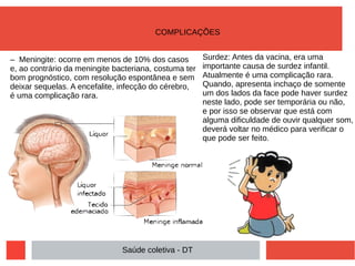 – Meningite: ocorre em menos de 10% dos casos
e, ao contrário da meningite bacteriana, costuma ter
bom prognóstico, com resolução espontânea e sem
deixar sequelas. A encefalite, infecção do cérebro,
é uma complicação rara.
Surdez: Antes da vacina, era uma
importante causa de surdez infantil.
Atualmente é uma complicação rara.
Quando, apresenta inchaço de somente
um dos lados da face pode haver surdez
neste lado, pode ser temporária ou não,
e por isso se observar que está com
alguma dificuldade de ouvir qualquer som,
deverá voltar no médico para verificar o
que pode ser feito.
Saúde coletiva - DT
COMPLICAÇÕES
 
