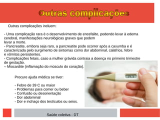 Outras complicações incluem:
- Uma complicação rara é o desenvolvimento de encefalite, podendo levar à edema
cerebral, manifestações neurológicas graves que podem
levar a morte.
- Pancreatite, embora seja raro, a pancreatite pode ocorrer após a caxumba e é
caracterizada pelo surgimento de sintomas como dor abdominal, calafrios, febre
e vômitos persistentes.
- Complicações fetais, caso a mulher grávida contraia a doença no primeiro trimestre
de gestação.
– Miocardite (inflamação do músculo do coração).
Procure ajuda médica se tiver:
- Febre de 39 C ou maior
- Problemas para comer ou beber
- Confusão ou desorientação
- Dor abdominal
- Dor e inchaço dos testículos ou seios.
Saúde coletiva - DT
 